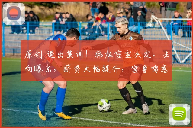 原创 退出集训！韩旭官宣决定，去向曝光，薪资大幅提升，宫鲁鸣意外受益