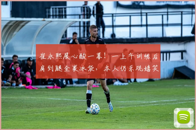 崔永熙展心酸一幕！一上午训练后肩到腿全裹冰袋，本人仍乐观嬉笑