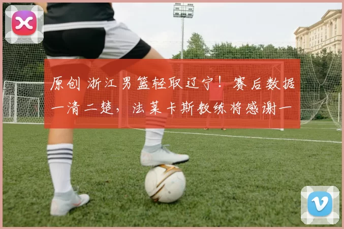 原创 浙江男篮轻取辽宁！赛后数据一清二楚，法莱卡斯教练将感谢一人