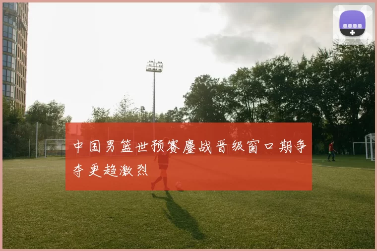 中国男篮世预赛鏖战晋级窗口期争夺更趋激烈