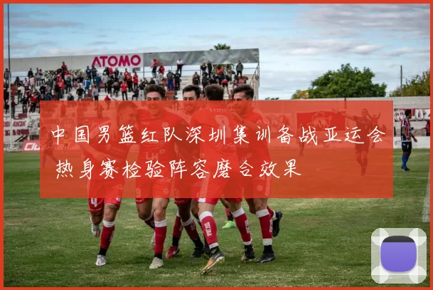 中国男篮红队深圳集训备战亚运会 热身赛检验阵容磨合效果