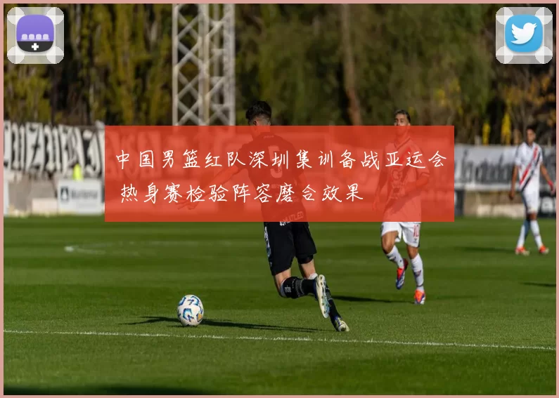 中国男篮红队深圳集训备战亚运会 热身赛检验阵容磨合效果