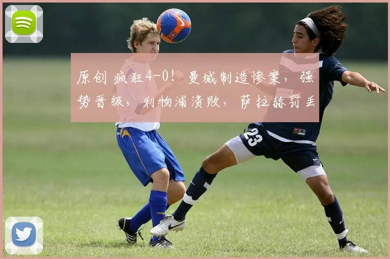 原创 疯狂4-0！曼城制造惨案，强势晋级，利物浦溃败，萨拉赫罚丢点球