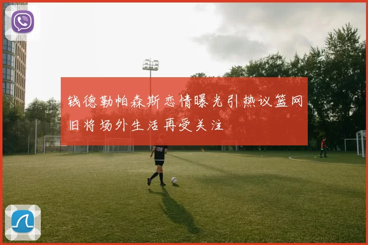 钱德勒帕森斯恋情曝光引热议篮网旧将场外生活再受关注