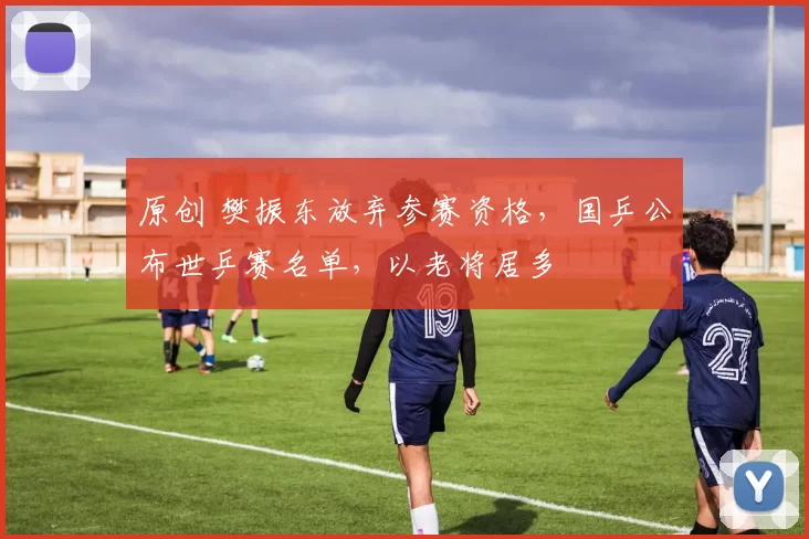 原创 樊振东放弃参赛资格，国乒公布世乒赛名单，以老将居多