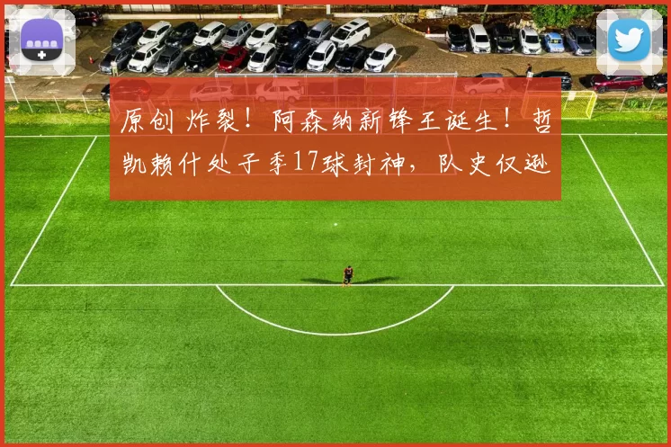 原创 炸裂!阿森纳新锋王诞生!哲凯赖什处子季17球封神,队史仅逊桑切斯创神迹