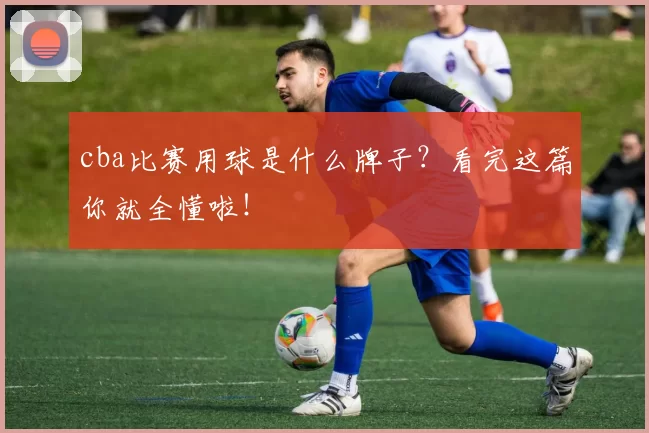 cba比赛用球是什么牌子？看完这篇你就全懂啦！