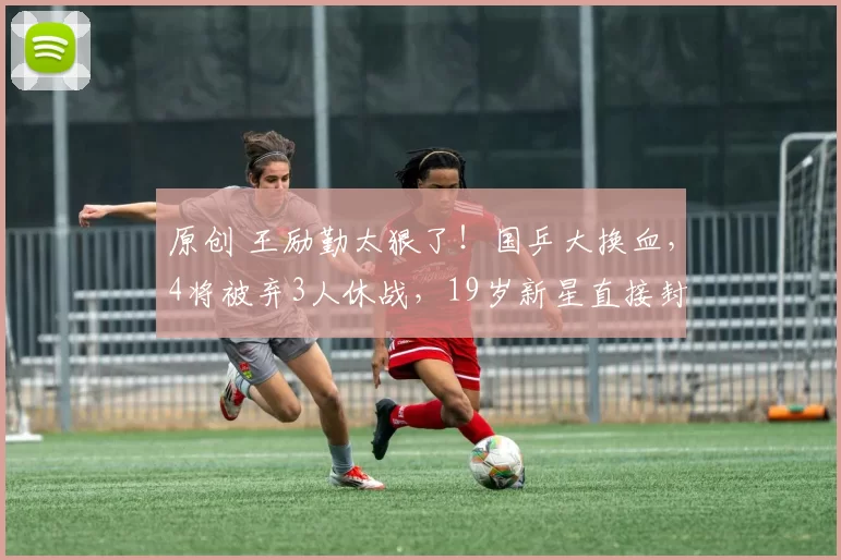 原创 王励勤太狠了！国乒大换血，4将被弃3人休战，19岁新星直接封神