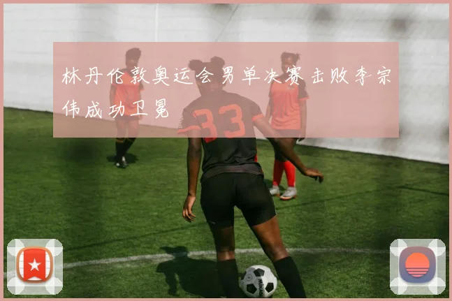 林丹伦敦奥运会男单决赛击败李宗伟成功卫冕